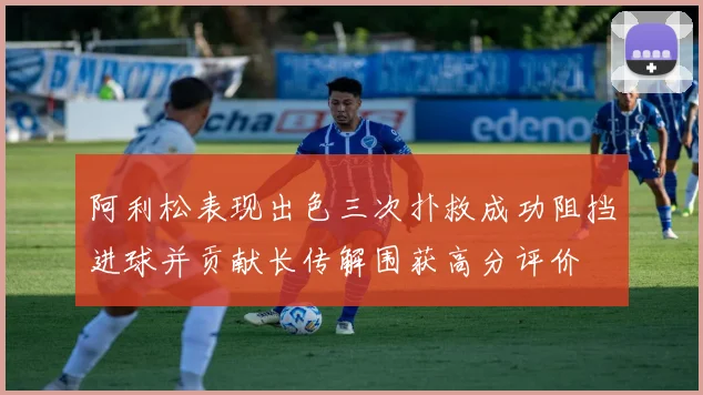 阿利松表现出色三次扑救成功阻挡进球并贡献长传解围获高分评价