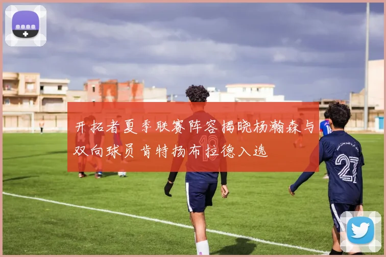 开拓者夏季联赛阵容揭晓杨瀚森与双向球员肯特扬布拉德入选