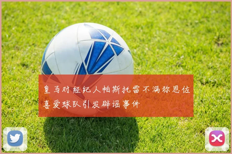 皇马对经纪人帕斯托雷不满称恩佐喜爱球队引发辟谣事件