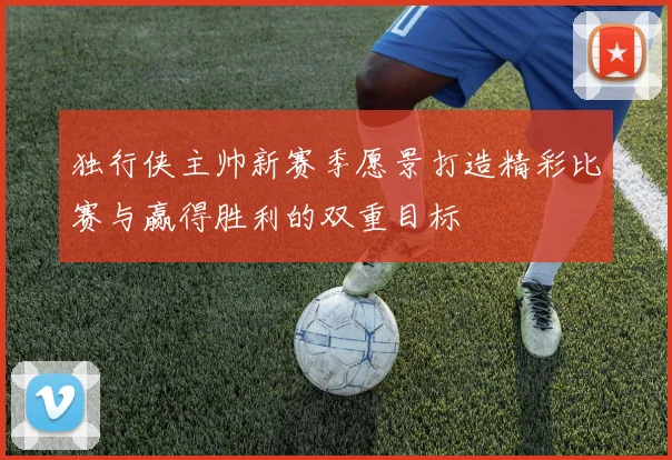 独行侠主帅新赛季愿景打造精彩比赛与赢得胜利的双重目标