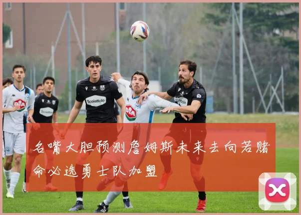 名嘴大胆预测詹姆斯未来去向若赌命必选勇士队加盟