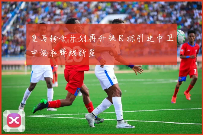 皇马转会计划再升级目标引进中卫中场和锋线新星