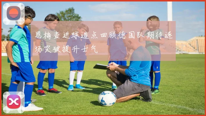 恩梅查进球造点回顾德国队期待逐场突破提升士气