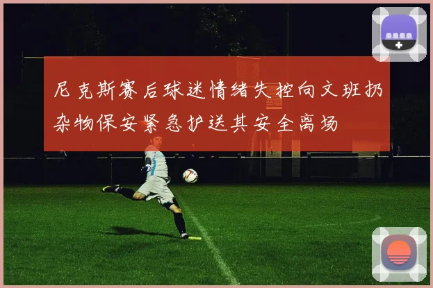尼克斯赛后球迷情绪失控向文班扔杂物保安紧急护送其安全离场