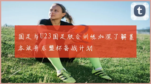 国足与U23国足联合训练加深了解基本放弃东盟杯备战计划