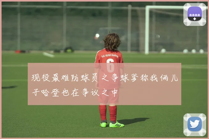现役最难防球员之争球爹称我俩儿子哈登也在争议之中