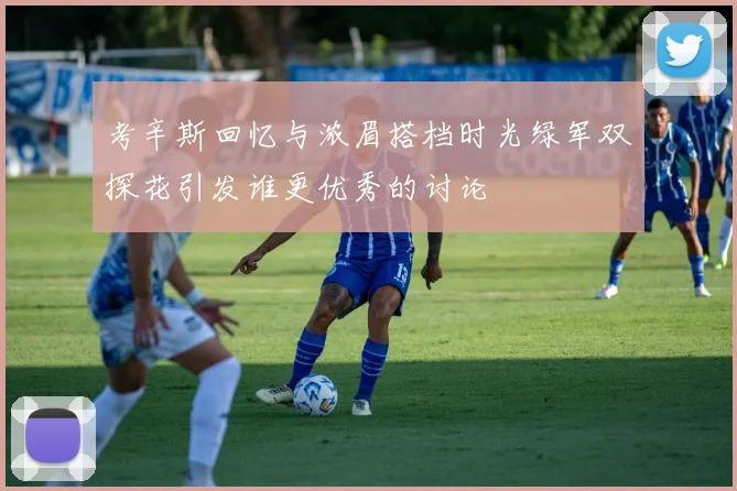 考辛斯回忆与浓眉搭档时光绿军双探花引发谁更优秀的讨论