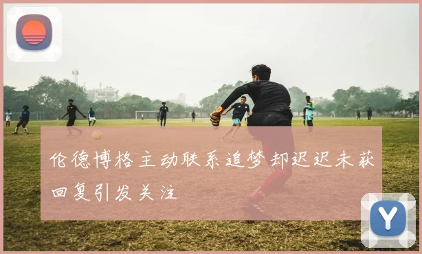 伦德博格主动联系追梦却迟迟未获回复引发关注