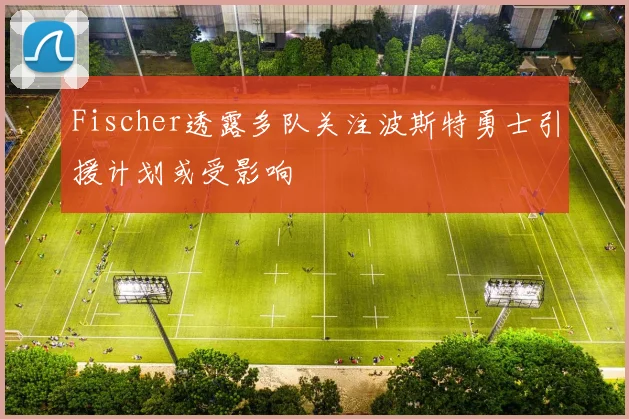 Fischer透露多队关注波斯特勇士引援计划或受影响
