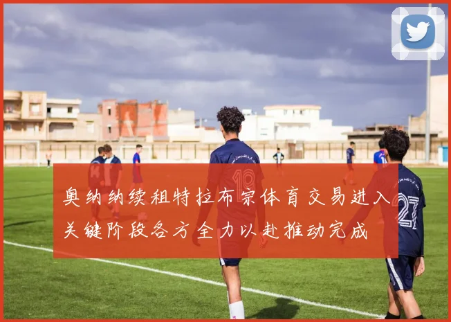 奥纳纳续租特拉布宗体育交易进入关键阶段各方全力以赴推动完成