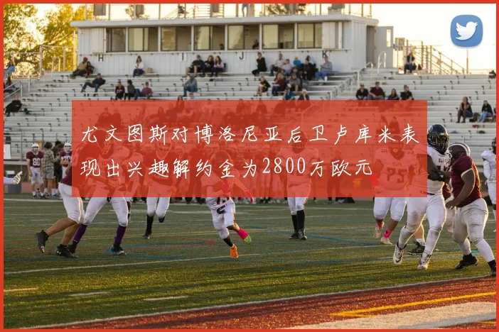 尤文图斯对博洛尼亚后卫卢库米表现出兴趣解约金为2800万欧元