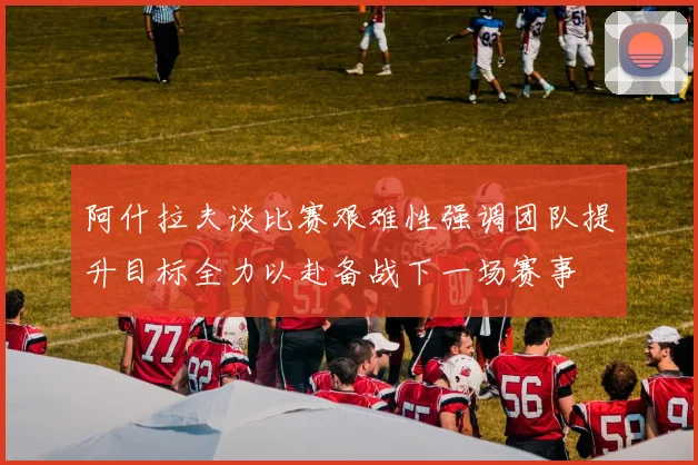 阿什拉夫谈比赛艰难性强调团队提升目标全力以赴备战下一场赛事