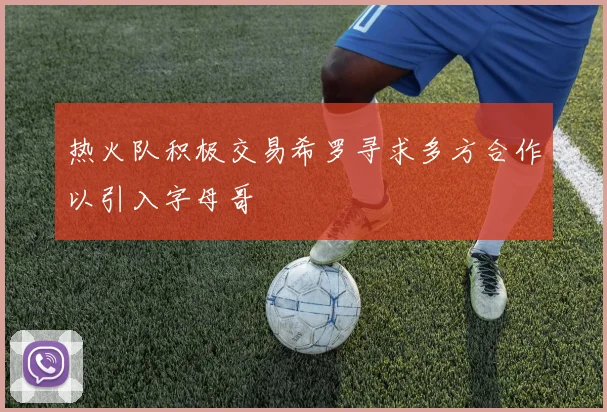 热火队积极交易希罗寻求多方合作以引入字母哥
