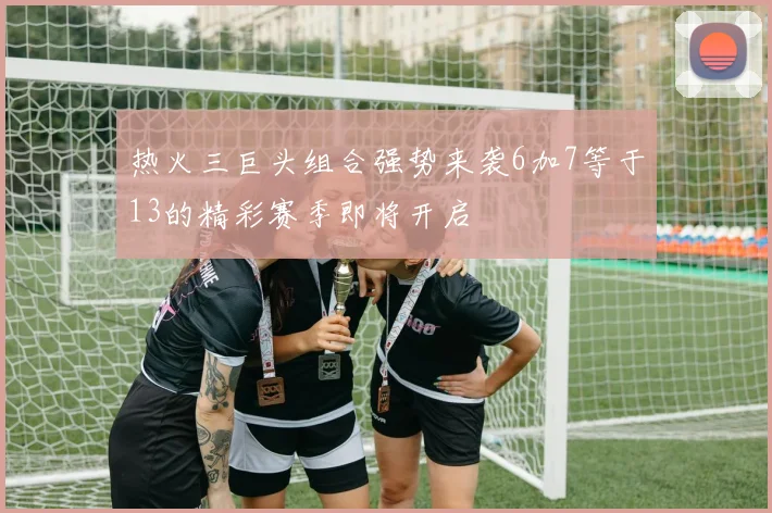 热火三巨头组合强势来袭6加7等于13的精彩赛季即将开启