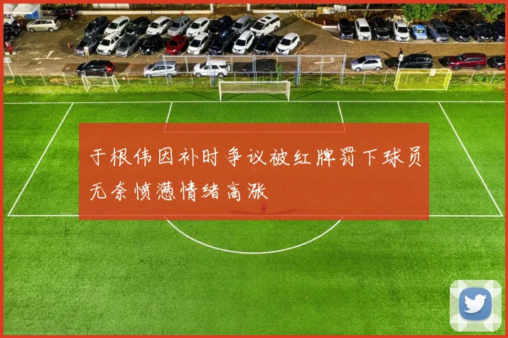 于根伟因补时争议被红牌罚下球员无奈愤懑情绪高涨