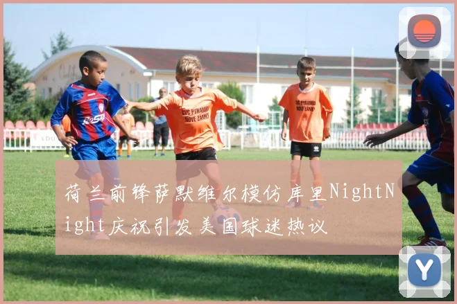 荷兰前锋萨默维尔模仿库里NightNight庆祝引发美国球迷热议