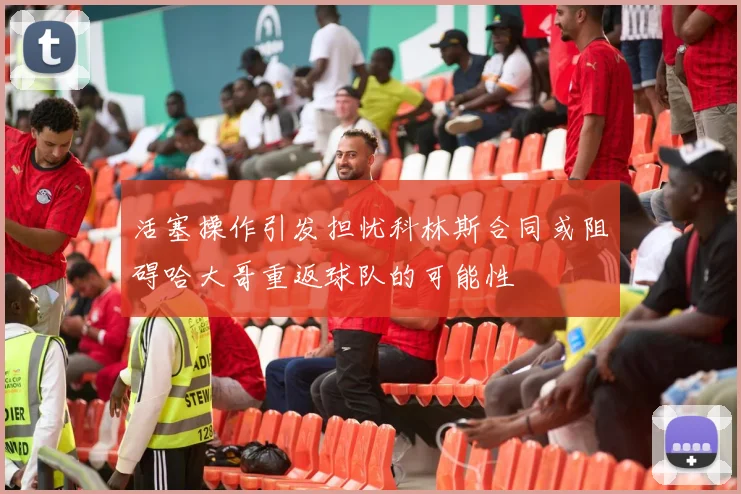 活塞操作引发担忧科林斯合同或阻碍哈大哥重返球队的可能性