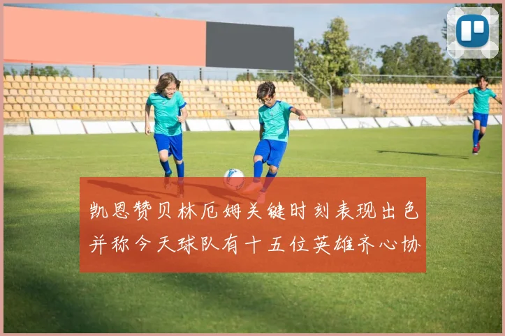 凯恩赞贝林厄姆关键时刻表现出色并称今天球队有十五位英雄齐心协力