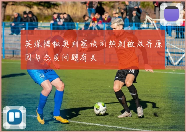 英媒揭秘奥利塞试训热刺被放弃原因与态度问题有关