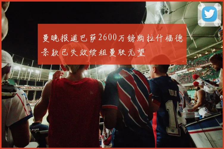 曼晚报道巴萨2600万镑购拉什福德条款已失效续租曼联无望