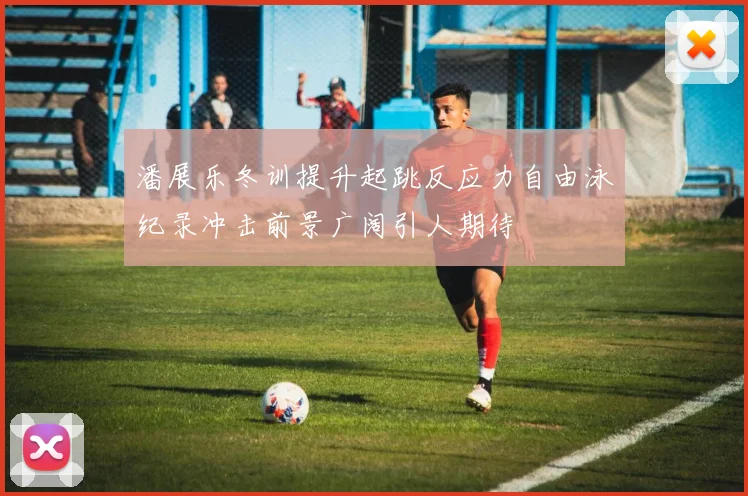 潘展乐冬训提升起跳反应力自由泳纪录冲击前景广阔引人期待